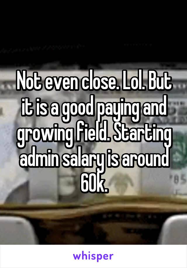 Not even close. Lol. But it is a good paying and growing field. Starting admin salary is around 60k.