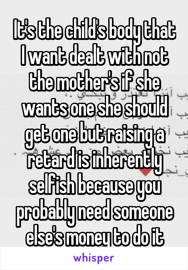 It's the child's body that I want dealt with not the mother's if she wants one she should get one but raising a retard is inherently selfish because you probably need someone else's money to do it