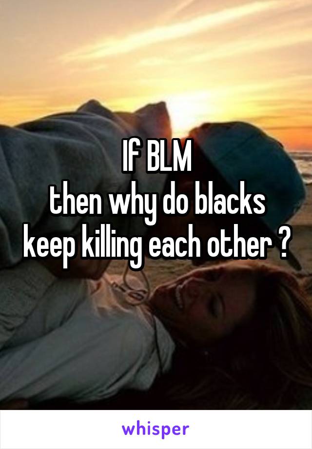 If BLM
then why do blacks keep killing each other ?
