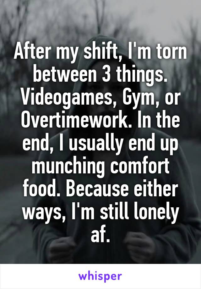 After my shift, I'm torn between 3 things. Videogames, Gym, or Overtimework. In the end, I usually end up munching comfort food. Because either ways, I'm still lonely af.