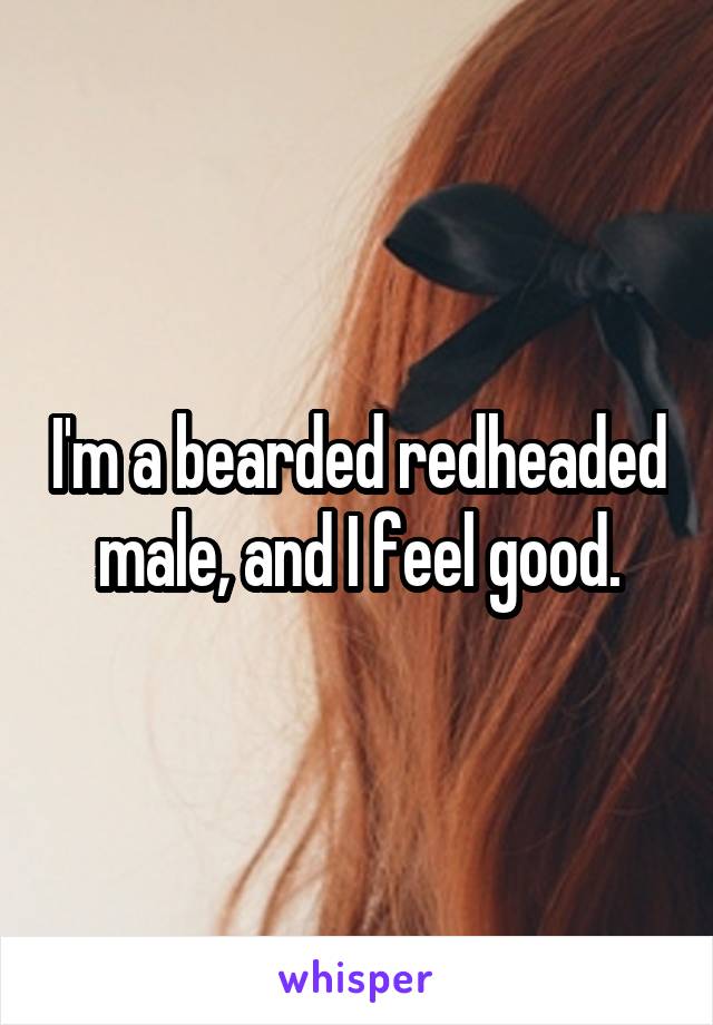 I'm a bearded redheaded male, and I feel good.