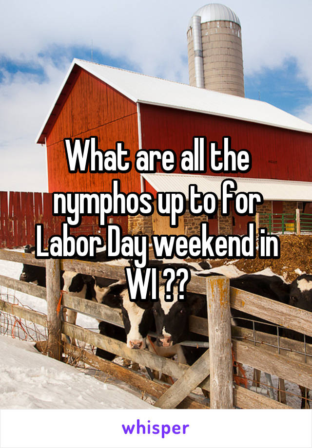 What are all the nymphos up to for Labor Day weekend in WI ??