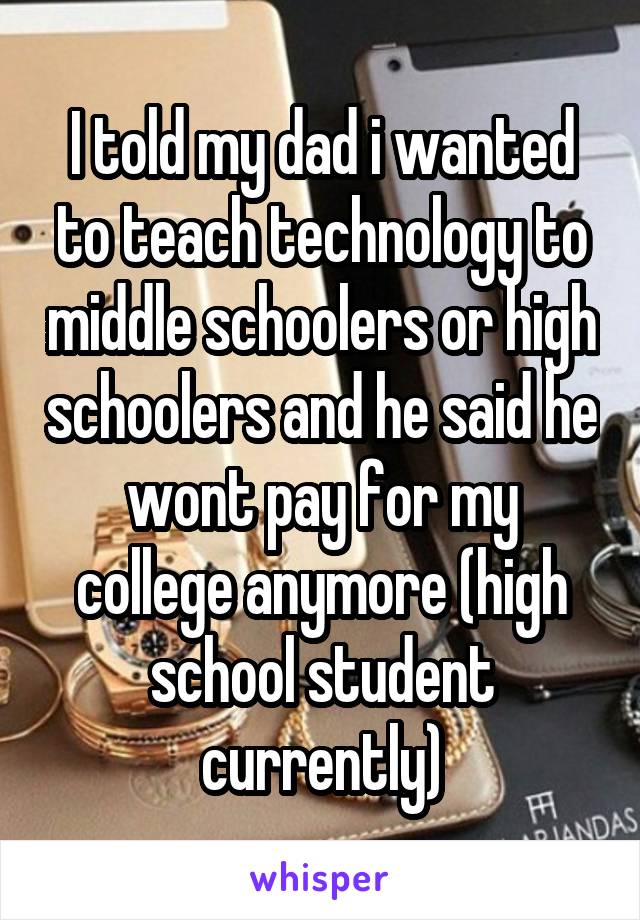 I told my dad i wanted to teach technology to middle schoolers or high schoolers and he said he wont pay for my college anymore (high school student currently)