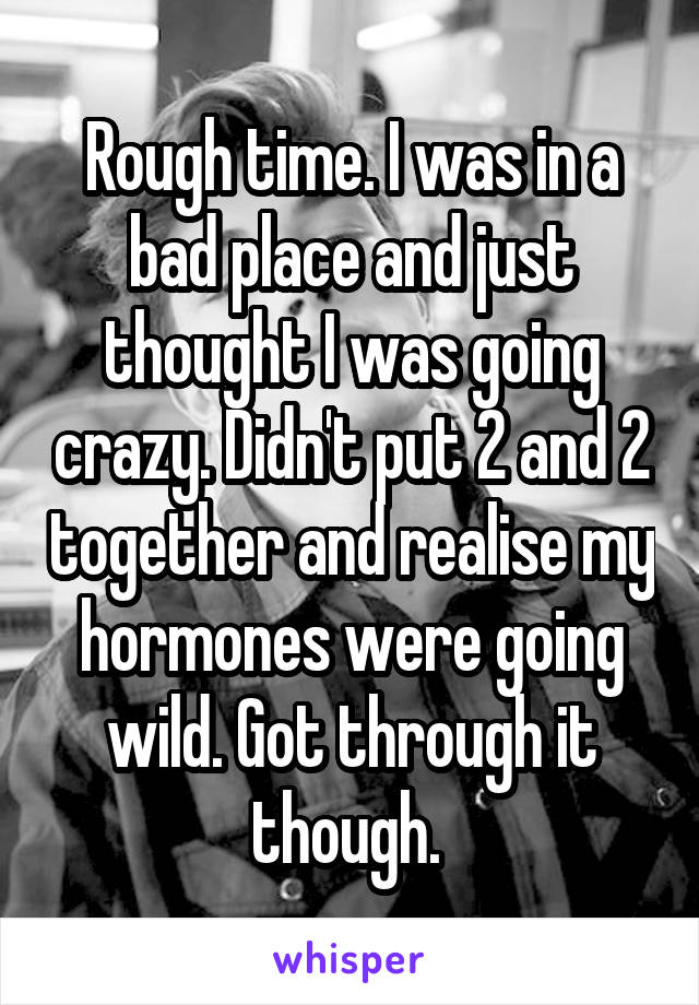 Rough time. I was in a bad place and just thought I was going crazy. Didn't put 2 and 2 together and realise my hormones were going wild. Got through it though. 