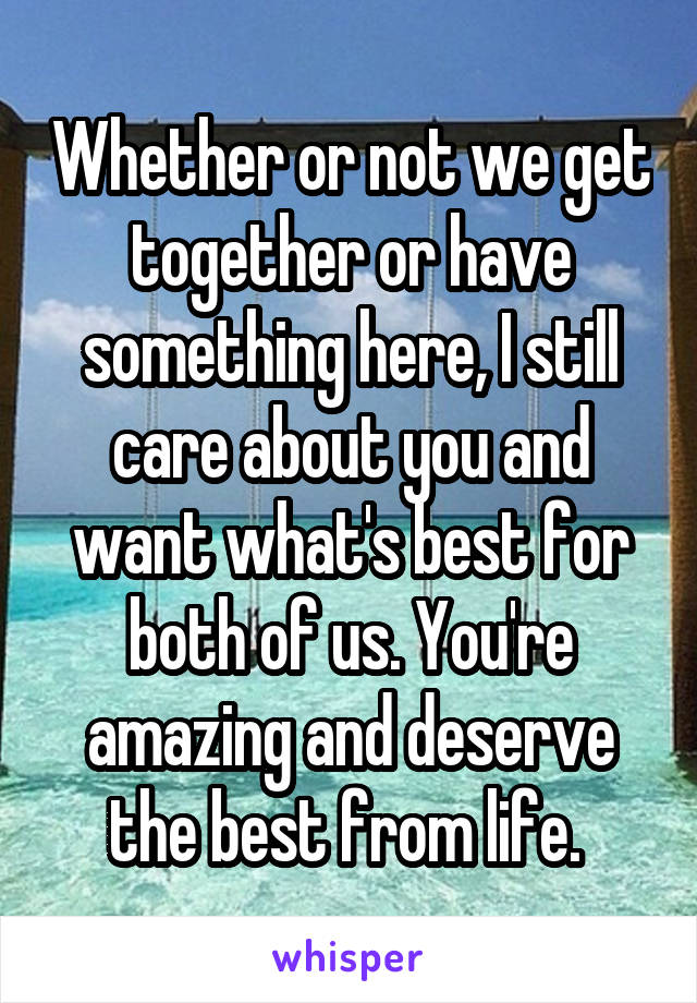 Whether or not we get together or have something here, I still care about you and want what's best for both of us. You're amazing and deserve the best from life. 