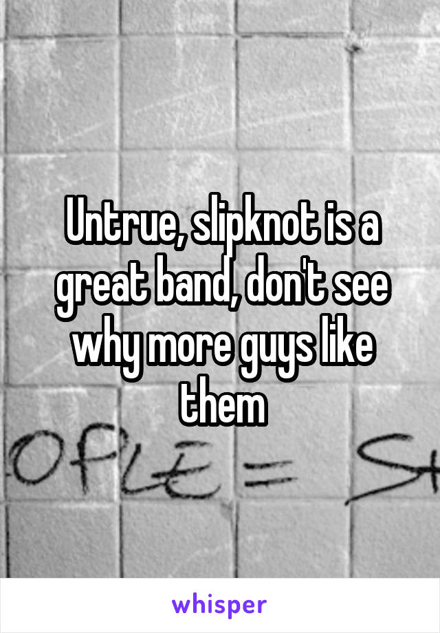 Untrue, slipknot is a great band, don't see why more guys like them