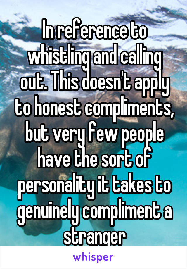 In reference to whistling and calling out. This doesn't apply to honest compliments, but very few people have the sort of personality it takes to genuinely compliment a stranger