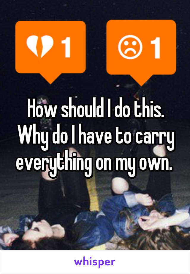 How should I do this. Why do I have to carry everything on my own. 