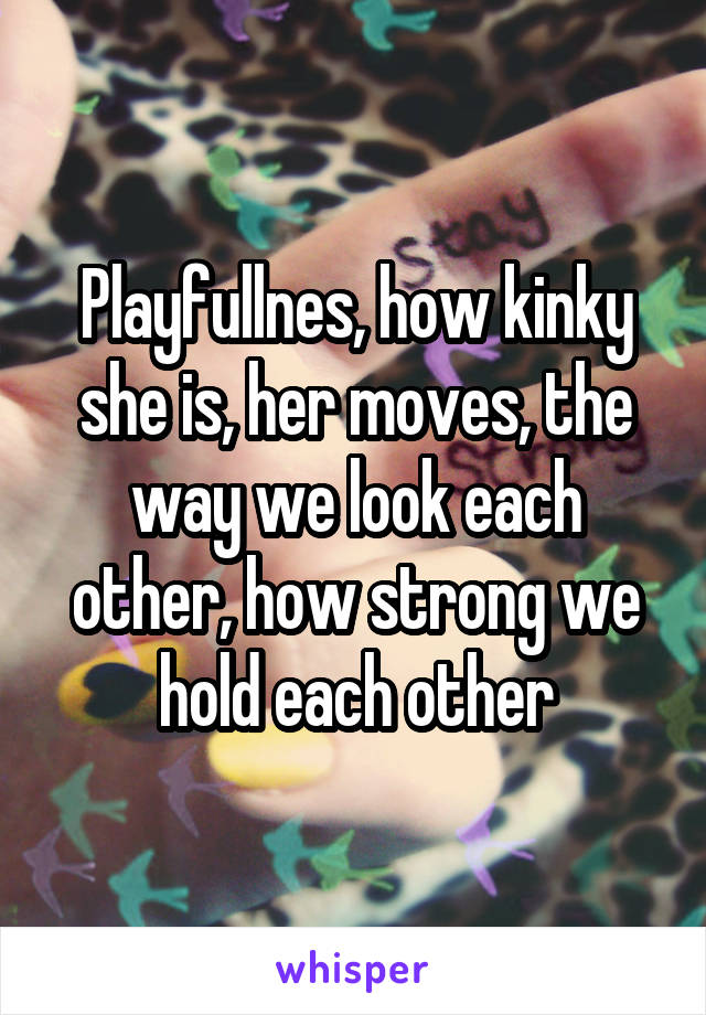 Playfullnes, how kinky she is, her moves, the way we look each other, how strong we hold each other