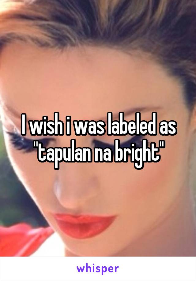 I wish i was labeled as "tapulan na bright"