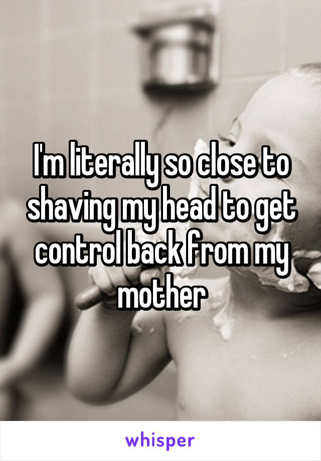 I'm literally so close to shaving my head to get control back from my mother