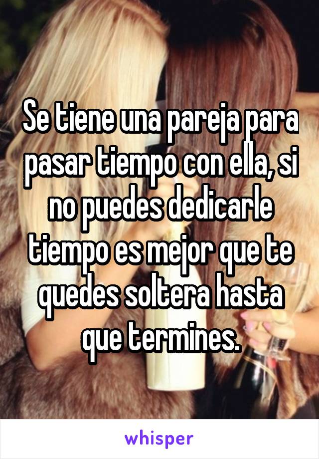 Se tiene una pareja para pasar tiempo con ella, si no puedes dedicarle tiempo es mejor que te quedes soltera hasta que termines.