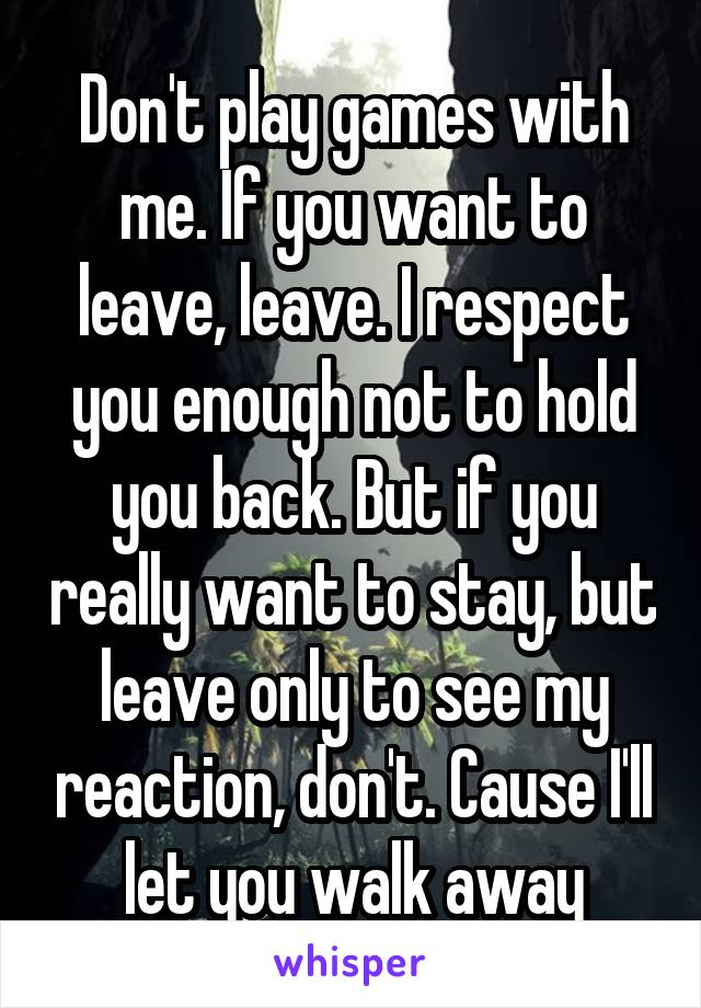 Don't play games with me. If you want to leave, leave. I respect you enough not to hold you back. But if you really want to stay, but leave only to see my reaction, don't. Cause I'll let you walk away