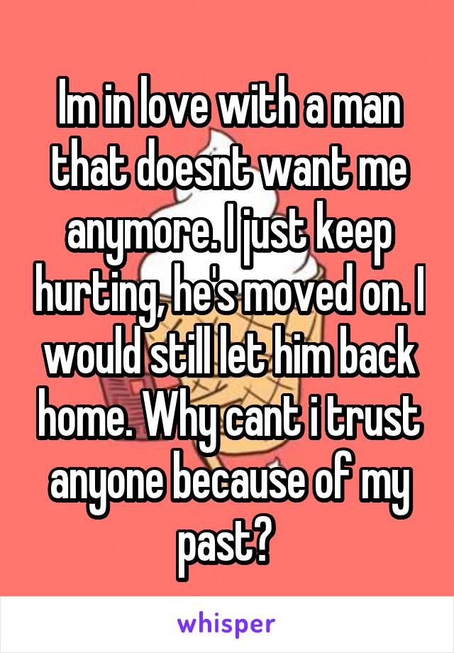 Im in love with a man that doesnt want me anymore. I just keep hurting, he's moved on. I would still let him back home. Why cant i trust anyone because of my past? 