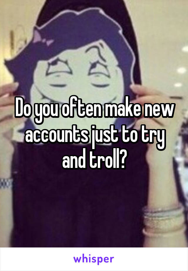 Do you often make new accounts just to try and troll?