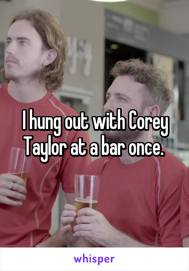 I hung out with Corey Taylor at a bar once. 