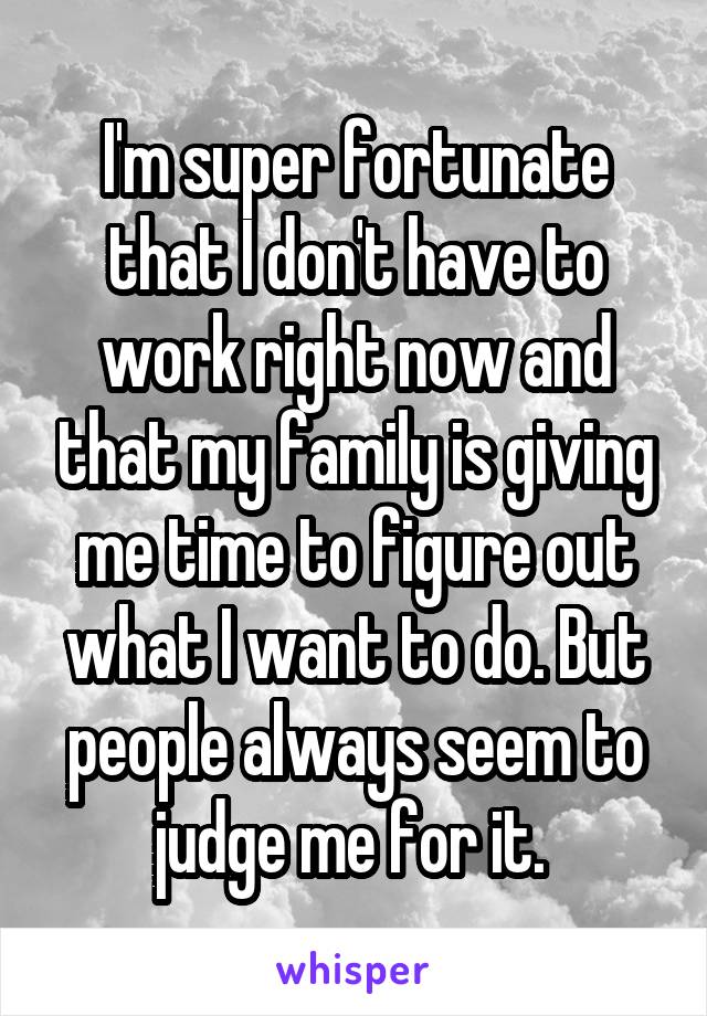 I'm super fortunate that I don't have to work right now and that my family is giving me time to figure out what I want to do. But people always seem to judge me for it. 