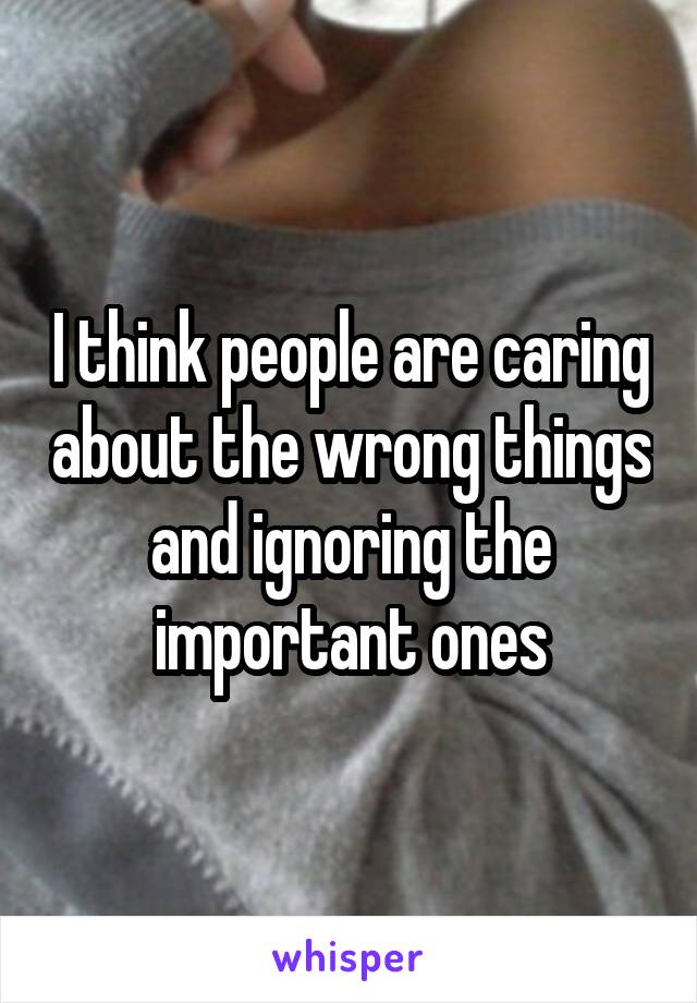 I think people are caring about the wrong things and ignoring the important ones