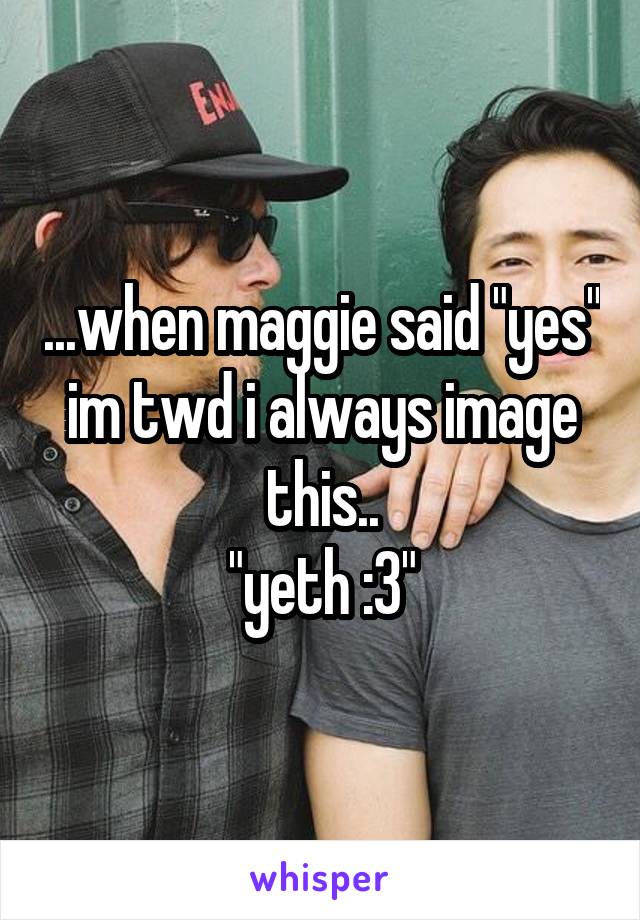 ...when maggie said "yes" im twd i always image this..
"yeth :3"