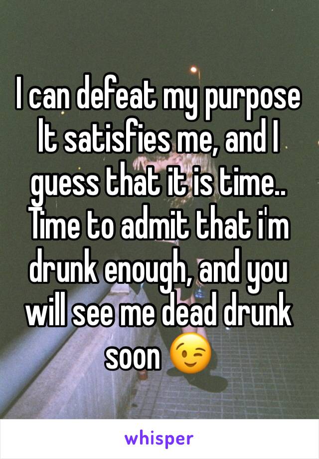 I can defeat my purpose lt satisfies me, and I guess that it is time..
Time to admit that i'm drunk enough, and you will see me dead drunk soon 😉