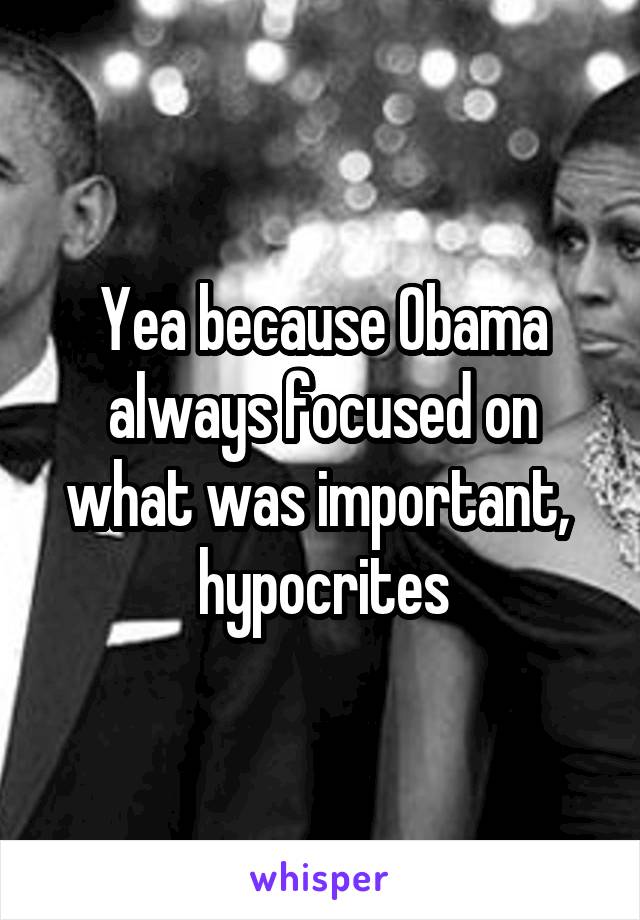 Yea because Obama always focused on what was important,  hypocrites