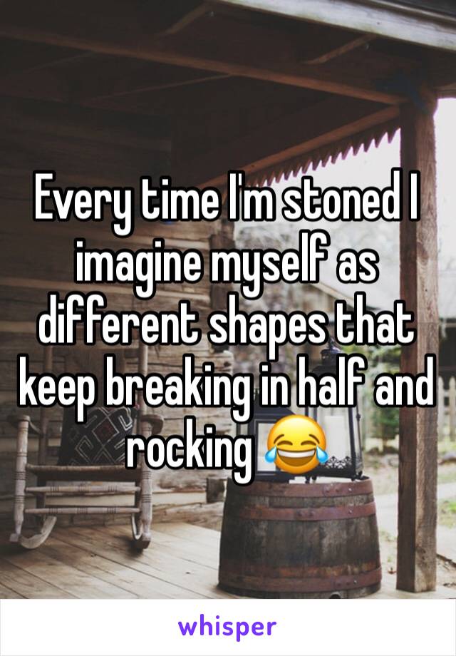 Every time I'm stoned I imagine myself as different shapes that keep breaking in half and rocking 😂