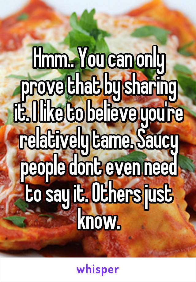 Hmm.. You can only prove that by sharing it. I like to believe you're relatively tame. Saucy people dont even need to say it. Others just know.