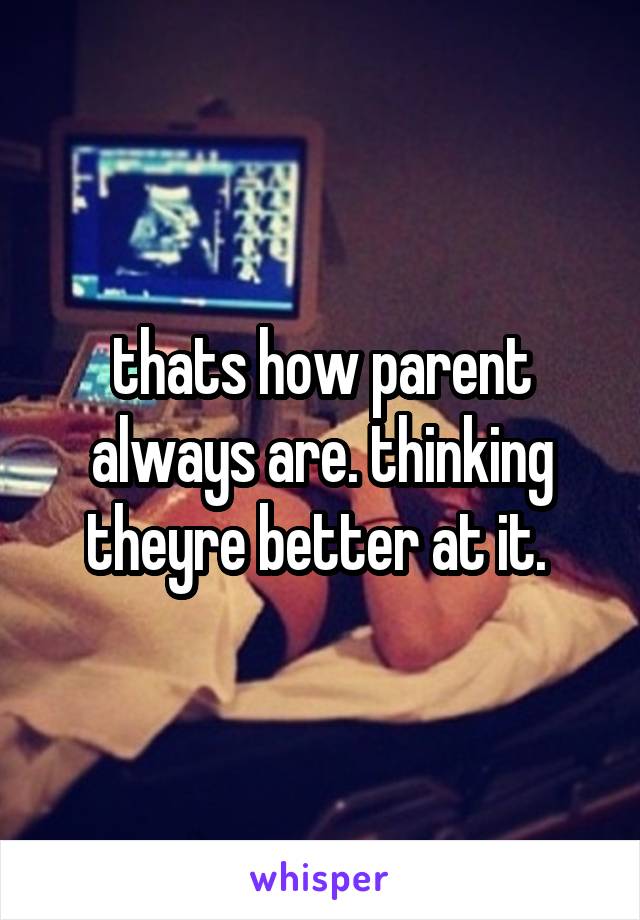 thats how parent always are. thinking theyre better at it. 