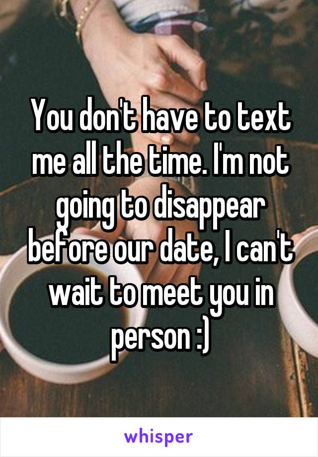 You don't have to text me all the time. I'm not going to disappear before our date, I can't wait to meet you in person :)