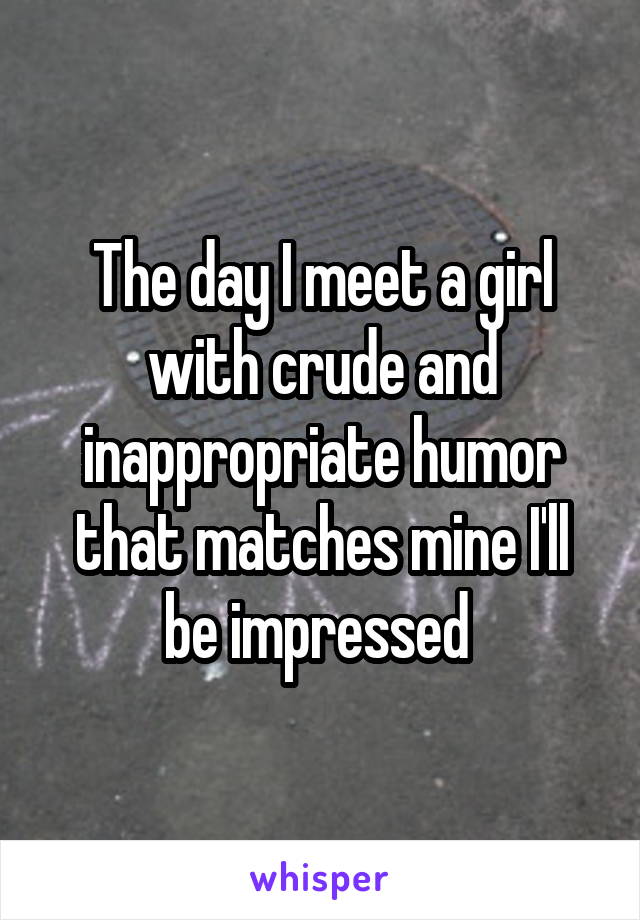 The day I meet a girl with crude and inappropriate humor that matches mine I'll be impressed 