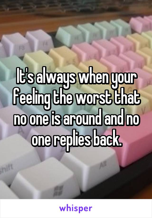 It's always when your feeling the worst that no one is around and no one replies back.