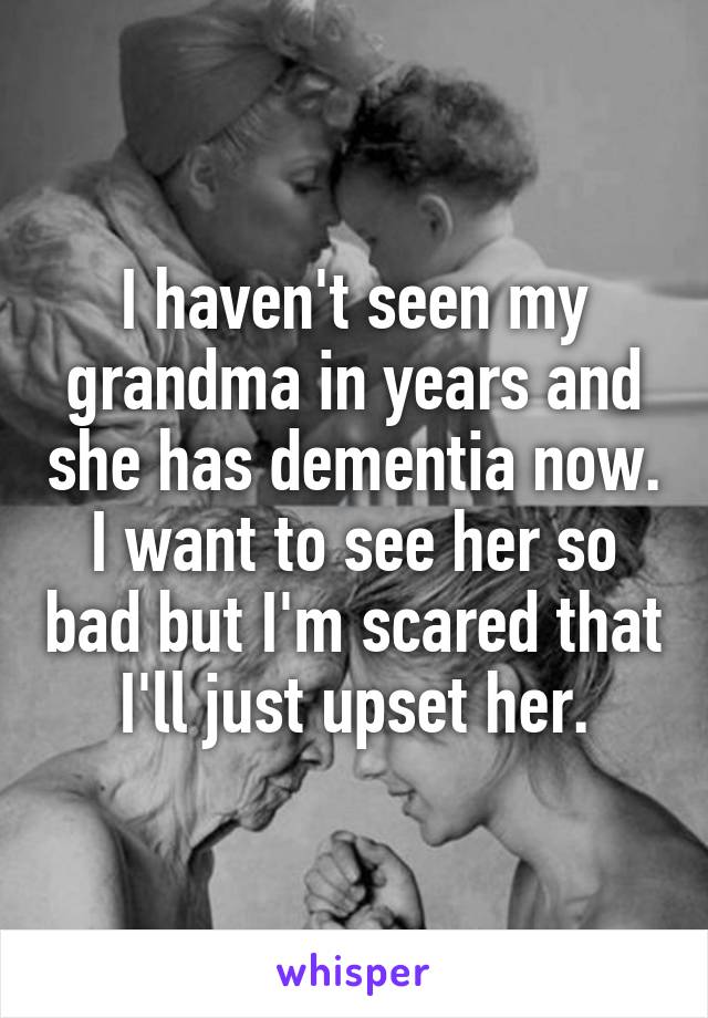 I haven't seen my grandma in years and she has dementia now. I want to see her so bad but I'm scared that I'll just upset her.