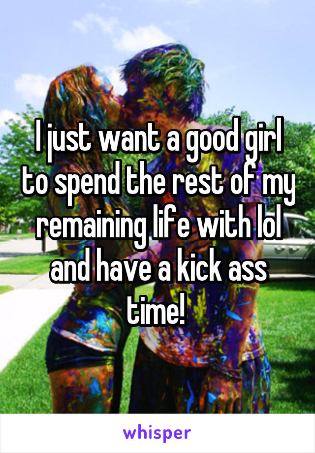 I just want a good girl to spend the rest of my remaining life with lol and have a kick ass time! 