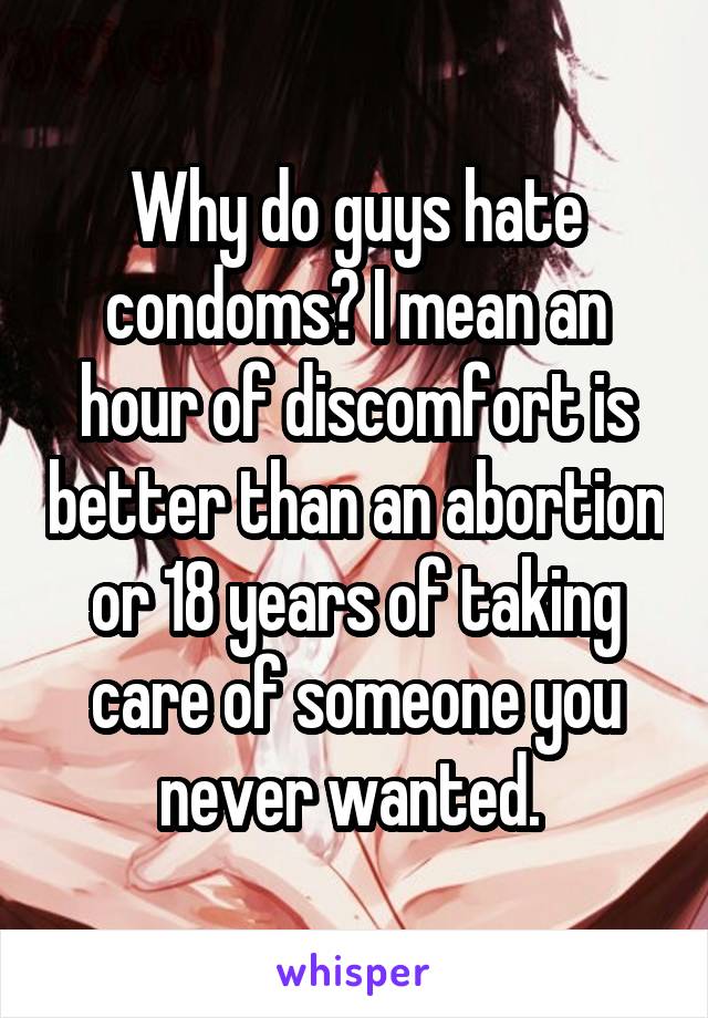 Why do guys hate condoms? I mean an hour of discomfort is better than an abortion or 18 years of taking care of someone you never wanted. 