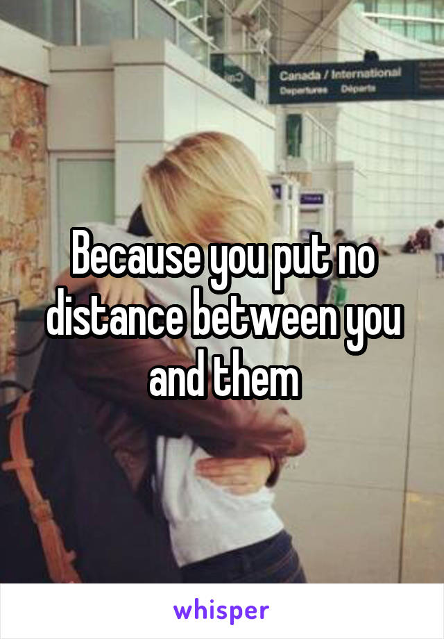 Because you put no distance between you and them