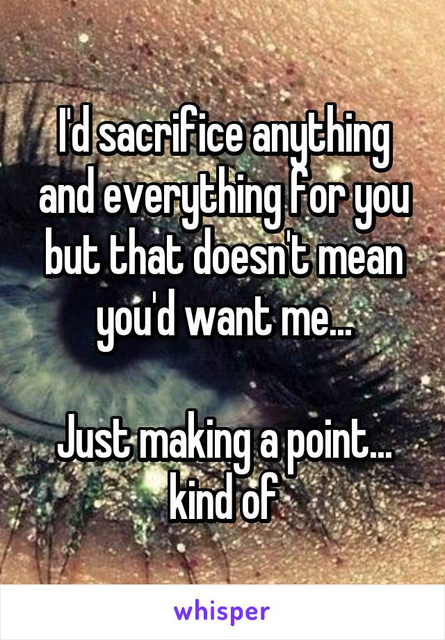 I'd sacrifice anything and everything for you but that doesn't mean you'd want me...

Just making a point... kind of