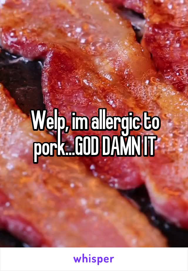 Welp, im allergic to pork...GOD DAMN IT