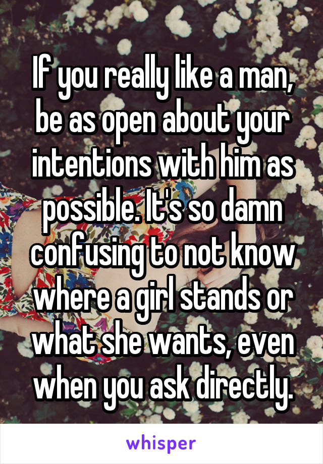 If you really like a man, be as open about your intentions with him as possible. It's so damn confusing to not know where a girl stands or what she wants, even when you ask directly.