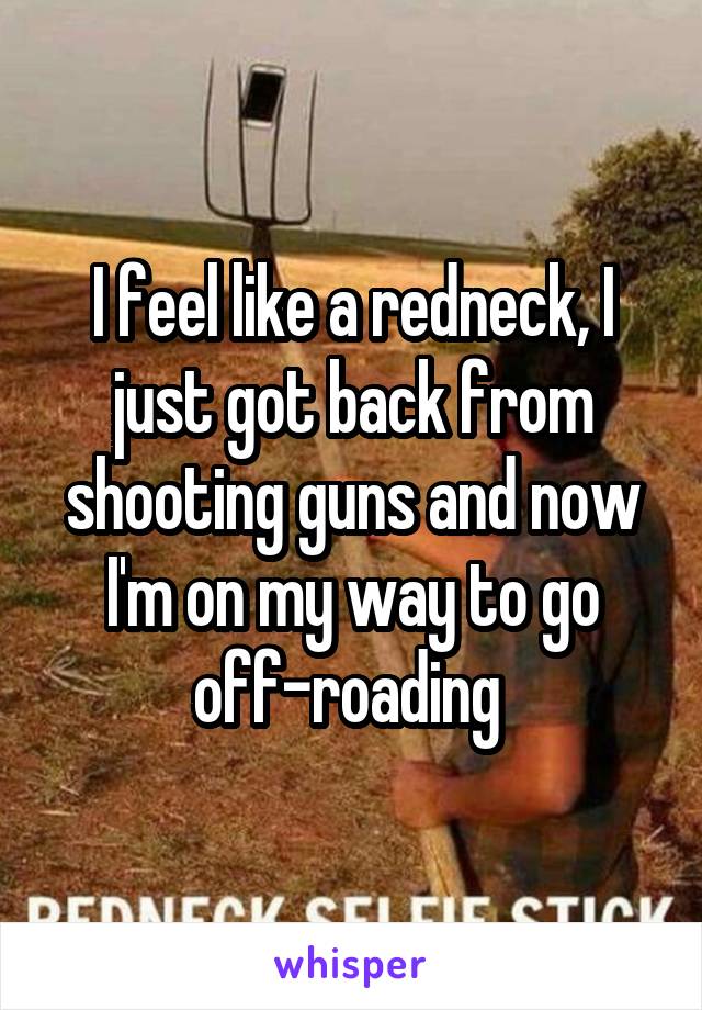 I feel like a redneck, I just got back from shooting guns and now I'm on my way to go off-roading 