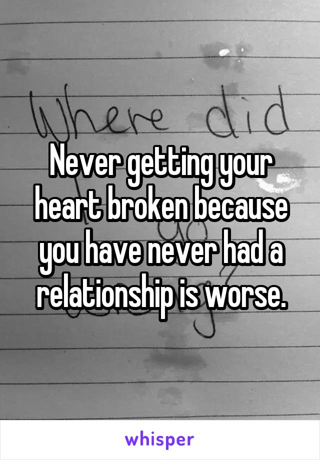 Never getting your heart broken because you have never had a relationship is worse.