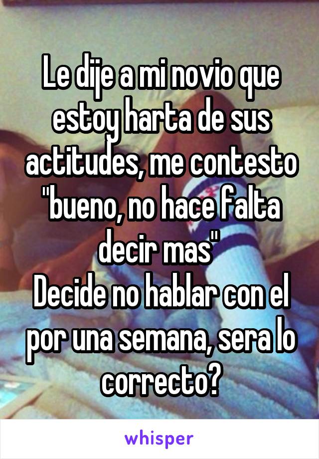 Le dije a mi novio que estoy harta de sus actitudes, me contesto "bueno, no hace falta decir mas" 
Decide no hablar con el por una semana, sera lo correcto?