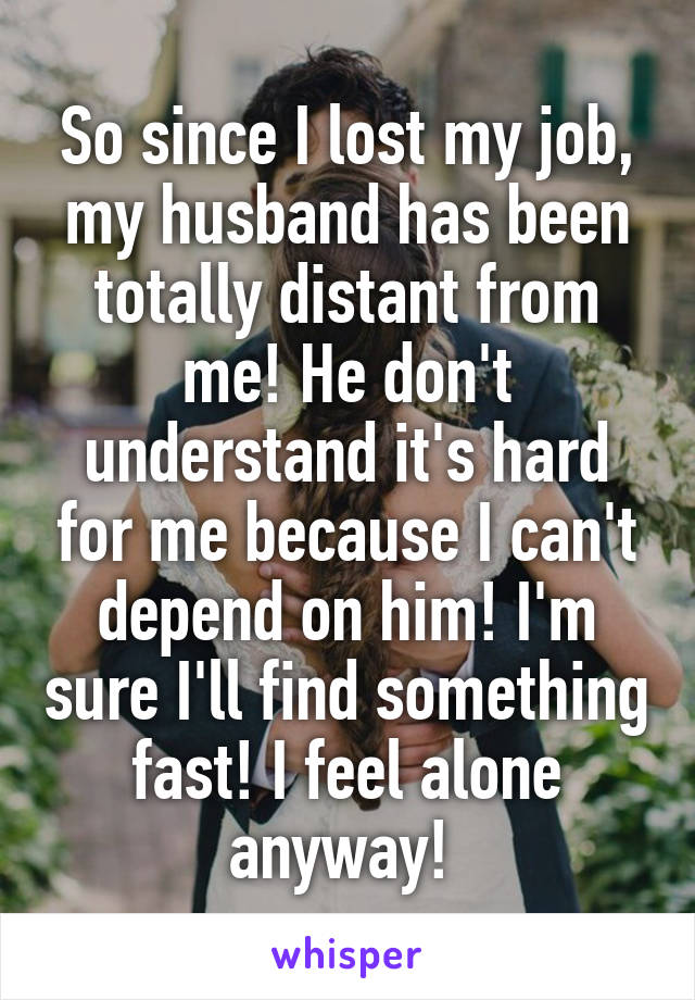 So since I lost my job, my husband has been totally distant from me! He don't understand it's hard for me because I can't depend on him! I'm sure I'll find something fast! I feel alone anyway! 