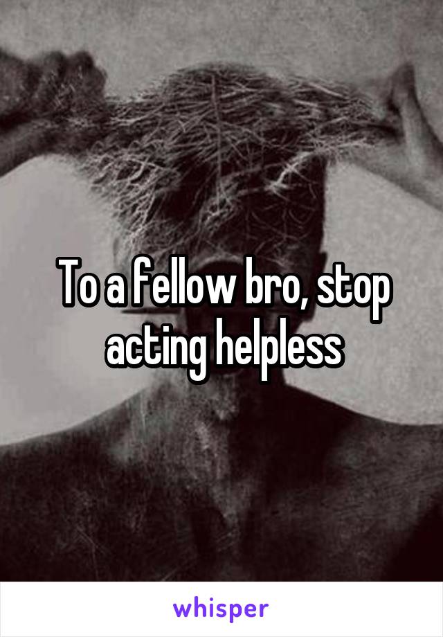 To a fellow bro, stop acting helpless