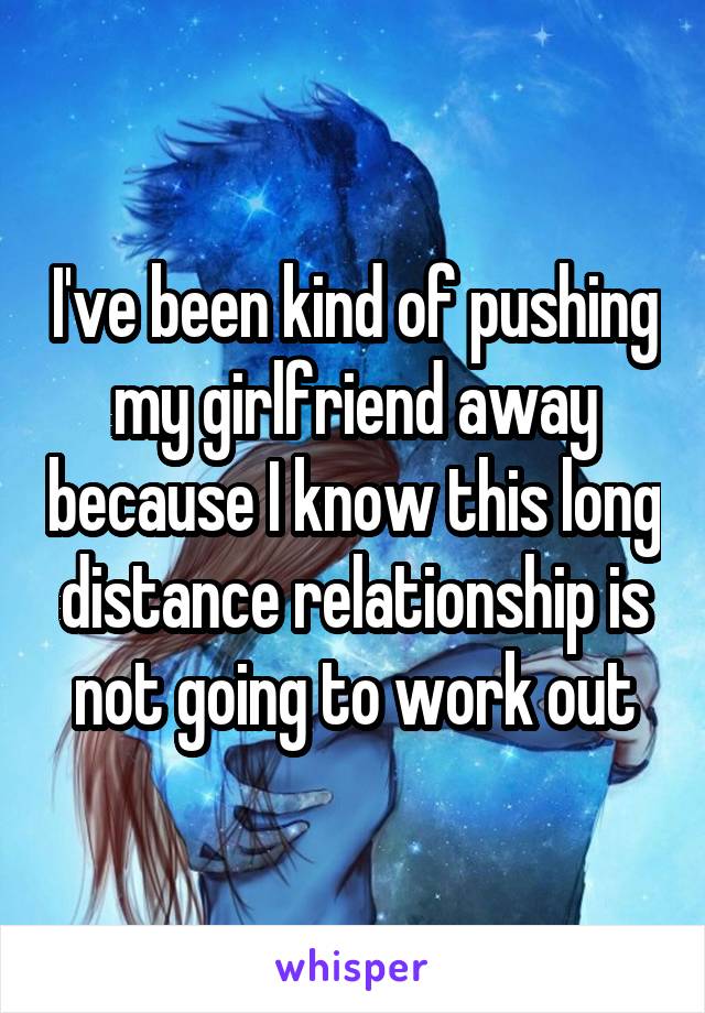 I've been kind of pushing my girlfriend away because I know this long distance relationship is not going to work out