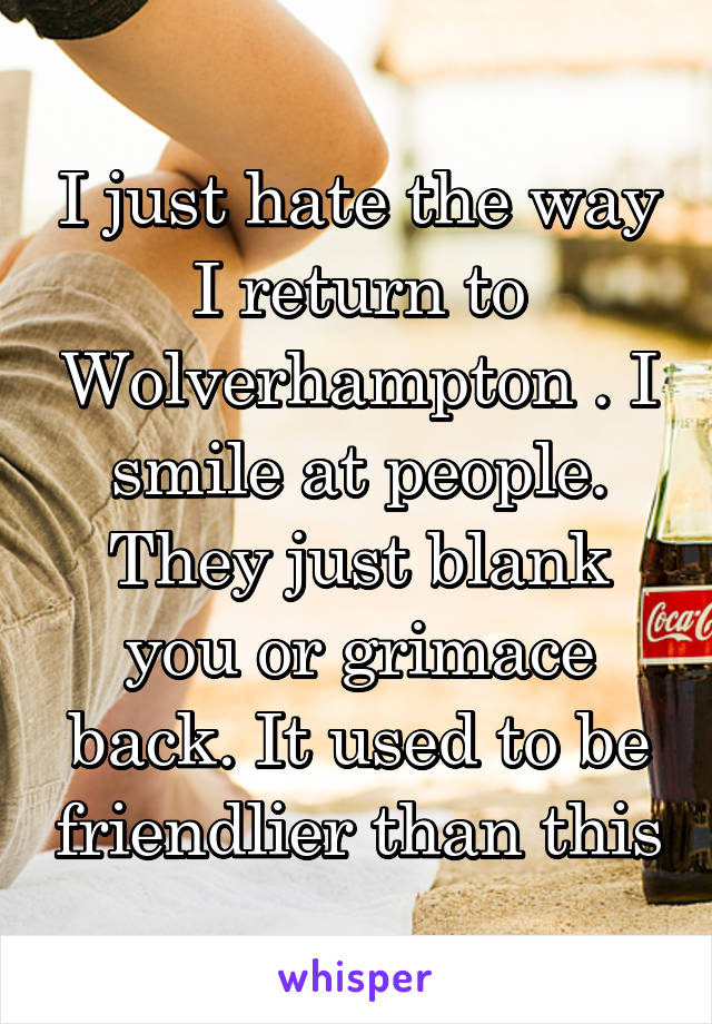 I just hate the way I return to Wolverhampton . I smile at people. They just blank you or grimace back. It used to be friendlier than this