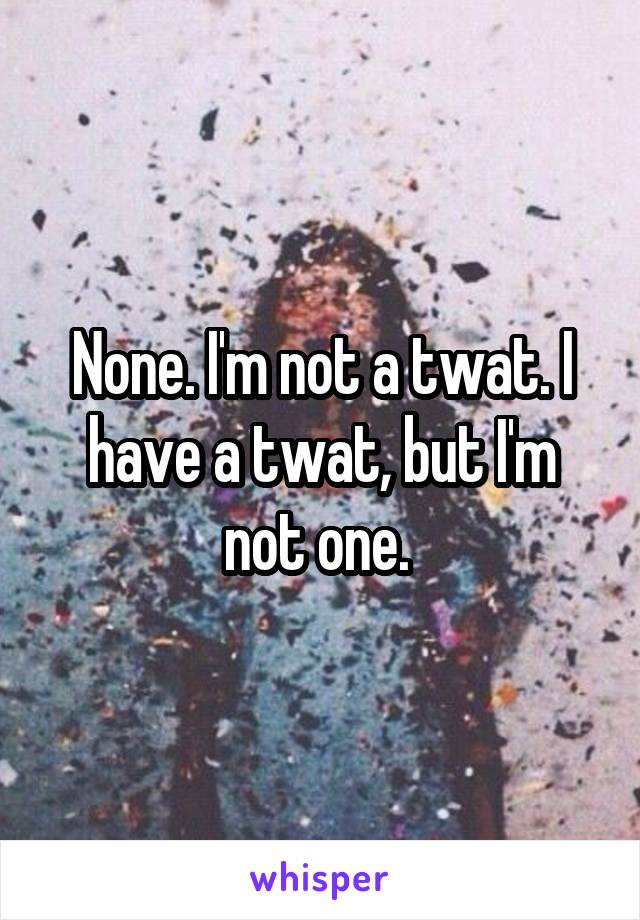 None. I'm not a twat. I have a twat, but I'm not one. 