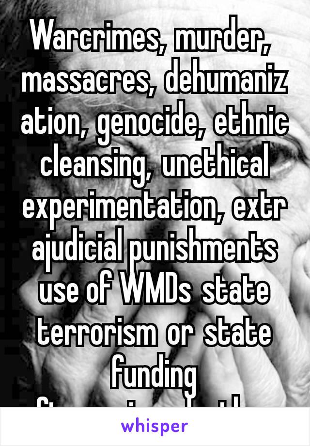 Warcrimes, murder, massacres, dehumanization, genocide, ethnic cleansing, unethical experimentation, extrajudicial punishments use of WMDs state terrorism or state funding ofterrorism deathsqs