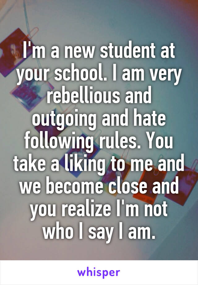 I'm a new student at your school. I am very rebellious and outgoing and hate following rules. You take a liking to me and we become close and you realize I'm not who I say I am.