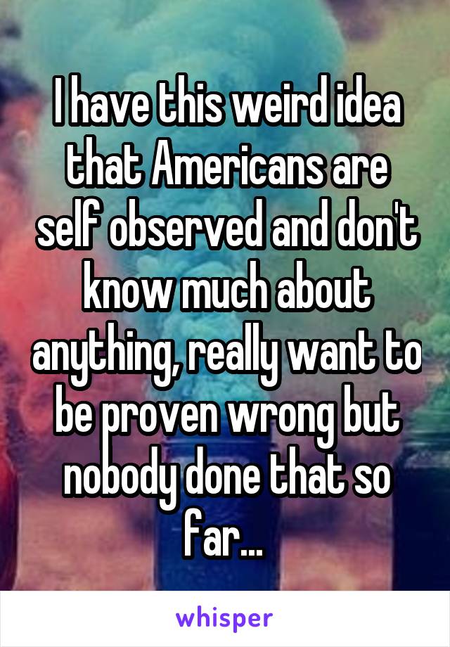 I have this weird idea that Americans are self observed and don't know much about anything, really want to be proven wrong but nobody done that so far... 