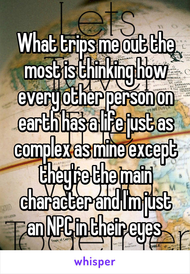 What trips me out the most is thinking how every other person on earth has a life just as complex as mine except they're the main character and I'm just an NPC in their eyes 